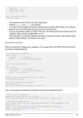 'img_width' => '150',
'img_height' => 30,
'expiration' => 7200
);
$cap = create_captcha($vals);
echo $cap['image'];
The captcha function requires the GD image library.•
Only the img_path and img_url are required.•
If a "word" is not supplied, the function will generate a random ASCII string. You might put
together your own word library that you can draw randomly from.
•
If you do not specify a path to a TRUE TYPE font, the native ugly GD font will be used. The
"captcha" folder must be writable (666, or 777)
•
The "expiration" (in seconds) signifies how long an image will remain in the captcha folder
before it will be deleted. The default is two hours.
•
Complete example
Here is an example of usage with a database. On the page where the CAPTCHA will be shown
you'll have something like this:
$this->load->helper('captcha');
$vals = array(
'img_path' => './captcha/',
'img_url' => 'http://example.com/captcha/'
);
$cap = create_captcha($vals);
$data = array(
'captcha_time' => $cap['time'],
'ip_address' => $this->input->ip_address(),
'word' => $cap['word']
);
$query = $this->db->insert_string('captcha', $data);
$this->db->query($query);
echo 'Submit the word you see below:';
echo $cap['image'];
echo '<input type="text" name="captcha" value="" />';
Then, on the page that accepts the submission you'll have something like this:
// First, delete old captchas
$expiration = time()-7200; // Two hour limit
$this->db->query("DELETE FROM captcha WHERE captcha_time < ".$expiration);
// Then see if a captcha exists:
$sql = "SELECT COUNT(*) AS count FROM captcha WHERE word = ? AND ip_address = ? AND
captcha_time > ?";
$binds = array($_POST['captcha'], $this->input->ip_address(), $expiration);
$query = $this->db->query($sql, $binds);
$row = $query->row();
https://riptutorial.com/ 16
 
