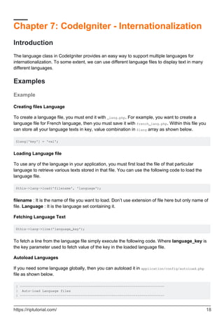 Chapter 7: CodeIgniter - Internationalization
Introduction
The language class in CodeIgniter provides an easy way to support multiple languages for
internationalization. To some extent, we can use different language files to display text in many
different languages.
Examples
Example
Creating files Language
To create a language file, you must end it with _lang.php. For example, you want to create a
language file for French language, then you must save it with french_lang.php. Within this file you
can store all your language texts in key, value combination in $lang array as shown below.
$lang['key'] = 'val';
Loading Language file
To use any of the language in your application, you must first load the file of that particular
language to retrieve various texts stored in that file. You can use the following code to load the
language file.
$this->lang->load('filename', 'language');
filename : It is the name of file you want to load. Don’t use extension of file here but only name of
file. Language : It is the language set containing it.
Fetching Language Text
$this->lang->line('language_key');
To fetch a line from the language file simply execute the following code. Where language_key is
the key parameter used to fetch value of the key in the loaded language file.
Autoload Languages
If you need some language globally, then you can autoload it in application/config/autoload.php
file as shown below.
| -----------------------------------------------------------------------
| Auto-load Language files
| -----------------------------------------------------------------------
https://riptutorial.com/ 18
 