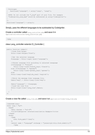 | Prototype:
| $autoload['language'] = array('lang1', 'lang2');
|
| NOTE: Do not include the "_lang" part of your file. For example
| "codeigniter_lang.php" would be referenced as array('codeigniter');
|
*/
$autoload['language'] = array();
Simply, pass the different languages to be autoloaded by CodeIgniter.
Create a controller called Lang_controller.php and save it in
application/controller/Lang_controller.php
<?php
class Lang_controller extends CI_Controller {
public function index(){
//Load form helper
$this->load->helper('form');
//Get the selected language
$language = $this->input->post('language');
//Choose language file according to selected lanaguage
if($language == "french")
$this->lang->load('french_lang','french');
else if($language == "german")
$this->lang->load('german_lang','german');
else
$this->lang->load('english_lang','english');
//Fetch the message from language file.
$data['msg'] = $this->lang->line('msg');
$data['language'] = $language;
//Load the view file
$this->load->view('lang_view',$data);
}
}
?>
Create a view file called lang_view.php and save it at application/views/lang_view.php
<!DOCTYPE html>
<html lang = "en">
<head>
<meta charset = "utf-8">
<title>CodeIgniter Internationalization Example</title>
</head>
<body>
<?php
echo form_open('/lang');
?>
<select name = "language" onchange = "javascript:this.form.submit();">
<?php
https://riptutorial.com/ 19
 
