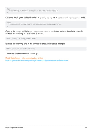 <?php
$lang['msg'] = "Exemple CodeIgniter internationalisation.";
?>
Copy the below given code and save it in german_lang.php file in application/language/german folder.
<?php
$lang['msg'] = "CodeIgniter Internationalisierung Beispiel.";
?>
Change the routes.php file in application/config/routes.php to add route for the above controller
and add the following line at the end of the file.
$route['lang'] = "Lang_controller";
Execute the following URL in the browser to execute the above example.
http://yoursite.com/index.php/lang
Then Check in Your Browser. Thank you.
Read CodeIgniter - Internationalization online:
https://riptutorial.com/codeigniter/topic/9864/codeigniter---internationalization
https://riptutorial.com/ 21
 