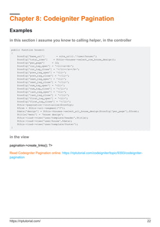 Chapter 8: Codeigniter Pagination
Examples
in this section i assume you know to calling helper, in the controller
public function house()
{
$config['base_url'] = site_url().'/user/house/';
$config['total_rows'] = $this->houses->select_row_house_design();
$config['per_page'] = 12;
$config['cur_tag_open'] = '<li><a><b>';
$config['cur_tag_close'] = '</li></a></b>';
$config['prev_tag_open'] = '<li>';
$config['prev_tag_close'] = '</li>';
$config['next_tag_open'] = '<li>';
$config['next_tag_close'] = '</li>';
$config['num_tag_open'] = '<li>';
$config['num_tag_close'] = '</li>';
$config['last_tag_open'] = '<li>';
$config['last_tag_close'] = '</li>';
$config['first_tag_open'] = '<li>';
$config['first_tag_close'] = '</li>';
$this->pagination->initialize($config);
$from = $this->uri->segment('3');
$data['design'] = $this->houses->select_all_house_design($config['per_page'],$from);
$title['menu'] = 'house design';
$this->load->view('user/template/header',$title);
$this->load->view('user/house',$data);
$this->load->view('user/template/footer');
}
in the view
pagination->create_links(); ?>
Read Codeigniter Pagination online: https://riptutorial.com/codeigniter/topic/9393/codeigniter-
pagination
https://riptutorial.com/ 22
 