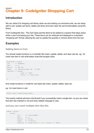 Chapter 9: CodeIgniter Shopping Cart
Introduction
We can utilize CI's shopping cart library when we are building a e-commerce site. we can setup
add to cart, update cart items, delete cart items and even clear the cart functionalities using this
library.
From CodeIgniter Doc : The Cart Class permits items to be added to a session that stays active
while a user is browsing your site. These items can be retrieved and displayed in a standard
“shopping cart” format, allowing the user to update the quantity or remove items from the cart.
Examples
Adding Items In Cart
You should create functions in a controller like insert, update, delete, and clear cart etc. eg : for
insert new item in cart write below code that accepts value.
$cartItem = array(
'id' => 'MOTOG5',
'qty' => 5,
'price' => 100.99,
'name' => 'Motorola Moto G5 - 16 GB',
'options' => array(
'ram' => '3GB',
'Color' => 'Fine Gold'
)
);
And create functions in model for cart tasks like insert, update, delete, clear etc.
eg : for insert items in cart
$this->cart->insert($cartItem);
The insert() method will return the $rowid if you successfully insert a single item. so you can check
that item has inserted or not and show related message to user.
and you can insert multiple item like this
$data = array(
array(
'id' => 'sku_123ABC',
'qty' => 1,
'price' => 39.95,
'name' => 'T-Shirt',
'options' => array('Size' => 'L', 'Color' => 'Red')
https://riptutorial.com/ 23
 