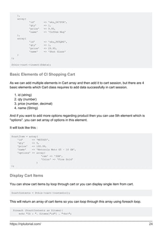 ),
array(
'id' => 'sku_567ZYX',
'qty' => 1,
'price' => 9.95,
'name' => 'Coffee Mug'
),
array(
'id' => 'sku_965QRS',
'qty' => 1,
'price' => 29.95,
'name' => 'Shot Glass'
)
);
$this->cart->insert($data);
Basic Elements of CI Shopping Cart
As we can add multiple elements in Cart array and then add it to cart session, but there are 4
basic elements which Cart class requires to add data successfully in cart session.
id (string)1.
qty (number)2.
price (number, decimal)3.
name (String)4.
And if you want to add more options regarding product then you can use 5th element which is
"options". you can set array of options in this element.
It will look like this :
$cartItem = array(
'id' => 'MOTOG5',
'qty' => 5,
'price' => 100.99,
'name' => 'Motorola Moto G5 - 16 GB',
'options' => array(
'ram' => '3GB',
'Color' => 'Fine Gold'
)
);
Display Cart Items
You can show cart items by loop through cart or you can display single item from cart.
$cartContents = $this->cart->contents();
This will return an array of cart items so you can loop through this array using foreach loop.
foreach ($cartContents as $items){
echo "ID : ". $items["id"] . "<br>";
https://riptutorial.com/ 24
 