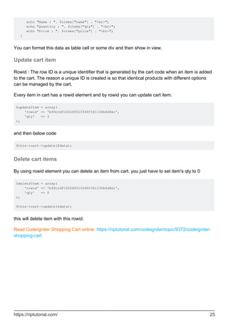 echo "Name : ". $items["name"] . "<br>";
echo "Quantity : ". $items["qty"] . "<br>";
echo "Price : ". $items["price"] . "<br>";
}
You can format this data as table cell or some div and then show in view.
Update cart item
Rowid : The row ID is a unique identifier that is generated by the cart code when an item is added
to the cart. The reason a unique ID is created is so that identical products with different options
can be managed by the cart.
Every item in cart has a rowid element and by rowid you can update cart item.
$updateItem = array(
'rowid' => 'b99ccdf16028f015540f341130b6d8ec',
'qty' => 3
);
and then below code
$this->cart->update($data);
Delete cart items
By using rowid element you can delete an item from cart. you just have to set item's qty to 0
$deleteItem = array(
'rowid' => 'b99ccdf16028f015540f341130b6d8ec',
'qty' => 0
);
$this->cart->update($data);
this will delete item with this rowid.
Read CodeIgniter Shopping Cart online: https://riptutorial.com/codeigniter/topic/9372/codeigniter-
shopping-cart
https://riptutorial.com/ 25
 