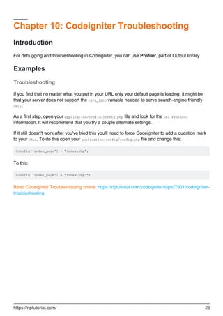 Chapter 10: Codeigniter Troubleshooting
Introduction
For debugging and troubleshooting in Codeigniter, you can use Profiler, part of Output library
Examples
Troubleshooting
If you find that no matter what you put in your URL only your default page is loading, it might be
that your server does not support the PATH_INFO variable needed to serve search-engine friendly
URLs.
As a first step, open your application/config/config.php file and look for the URI Protocol
information. It will recommend that you try a couple alternate settings.
If it still doesn't work after you've tried this you'll need to force Codeigniter to add a question mark
to your URLs. To do this open your application/config/config.php file and change this:
$config['index_page'] = "index.php";
To this:
$config['index_page'] = "index.php?";
Read Codeigniter Troubleshooting online: https://riptutorial.com/codeigniter/topic/7901/codeigniter-
troubleshooting
https://riptutorial.com/ 26
 