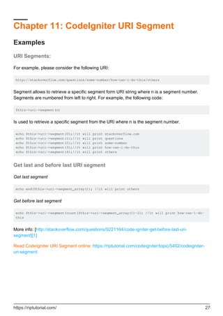 Chapter 11: CodeIgniter URI Segment
Examples
URI Segments:
For example, please consider the following URI:
http://stackoverflow.com/questions/some-number/how-can-i-do-this/others
Segment allows to retrieve a specific segment form URI string where n is a segment number.
Segments are numbered from left to right. For example, the following code:
$this->uri->segment(n)
Is used to retrieve a specific segment from the URI where n is the segment number.
echo $this->uri->segment(0);//it will print stackoverflow.com
echo $this->uri->segment(1);//it will print questions
echo $this->uri->segment(2);//it will print some-number
echo $this->uri->segment(3);//it will print how-can-i-do-this
echo $this->uri->segment(4);//it will print others
Get last and before last URI segment
Get last segment
echo end($this->uri->segment_array()); //it will print others
Get before last segment
echo $this->uri->segment(count($this->uri->segment_array())-1); //it will print how-can-i-do-
this
More info: [http://stackoverflow.com/questions/9221164/code-igniter-get-before-last-uri-
segment][1]
Read CodeIgniter URI Segment online: https://riptutorial.com/codeigniter/topic/5402/codeigniter-
uri-segment
https://riptutorial.com/ 27
 