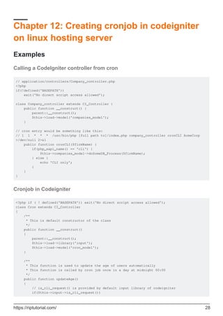 Chapter 12: Creating cronjob in codeigniter
on linux hosting server
Examples
Calling a CodeIgniter controller from cron
// application/controllers/Company_controller.php
<?php
if(!defined('BASEPATH'))
exit('No direct script access allowed');
class Company_controller extends CI_Controller {
public function __construct() {
parent::__construct();
$this->load->model('companies_model');
}
// cron entry would be something like this:
// 1 1 * * * /usr/bin/php [full path to]/index.php company_controller cronCLI AcmeCorp
>/dev/null 2>&1
public function cronCLI($firmName) {
if(php_sapi_name() == 'cli') {
$this->companies_model->doSomeDB_Process($firmName);
} else {
echo 'CLI only';
}
}
}
Cronjob in Codeigniter
<?php if ( ! defined('BASEPATH')) exit('No direct script access allowed');
class Cron extends CI_Controller
{
/**
* This is default constructor of the class
*/
public function __construct()
{
parent::__construct();
$this->load->library('input');
$this->load->model('cron_model');
}
/**
* This function is used to update the age of users automatically
* This function is called by cron job once in a day at midnight 00:00
*/
public function updateAge()
{
// is_cli_request() is provided by default input library of codeigniter
if($this->input->is_cli_request())
https://riptutorial.com/ 28
 