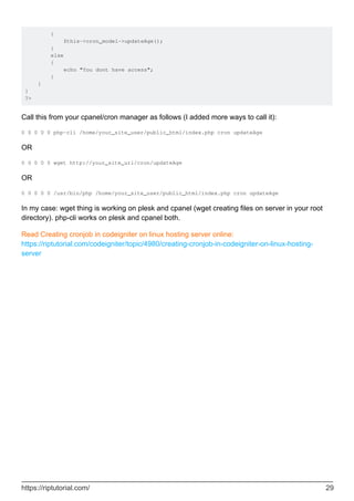 {
$this->cron_model->updateAge();
}
else
{
echo "You dont have access";
}
}
}
?>
Call this from your cpanel/cron manager as follows (I added more ways to call it):
0 0 0 0 0 php-cli /home/your_site_user/public_html/index.php cron updateAge
OR
0 0 0 0 0 wget http://your_site_url/cron/updateAge
OR
0 0 0 0 0 /usr/bin/php /home/your_site_user/public_html/index.php cron updateAge
In my case: wget thing is working on plesk and cpanel (wget creating files on server in your root
directory). php-cli works on plesk and cpanel both.
Read Creating cronjob in codeigniter on linux hosting server online:
https://riptutorial.com/codeigniter/topic/4980/creating-cronjob-in-codeigniter-on-linux-hosting-
server
https://riptutorial.com/ 29
 