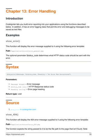 Chapter 13: Error Handling
Introduction
CodeIgniter lets you build error reporting into your applications using the functions described
below. In addition, it has an error logging class that permits error and debugging messages to be
saved as text files.
Examples
show_error()
This function will display the error message supplied to it using the following error template:
Path - application/errors/error_general.php
The optional parameter $status_code determines what HTTP status code should be sent with the
error.
Syntax
show_error($message, $status_code, $heading = 'An Error Was Encountered')
Parameters:
$message (mixed) – Error message•
$status_code (int) – HTTP Response status code•
$heading (string) – Error page heading•
Return type: void
Source
show_error in codeigniter.com1.
show_404()
This function will display the 404 error message supplied to it using the following error template:
Path - application/errors/error_404.php
The function expects the string passed to it to be the file path to the page that isn't found. Note
https://riptutorial.com/ 30
 