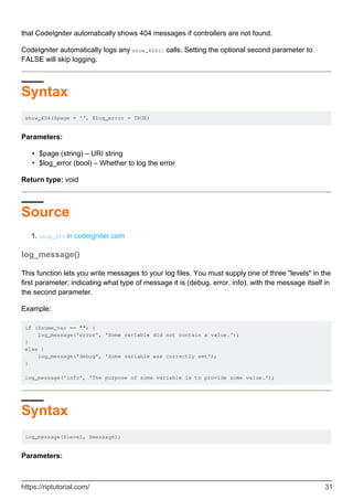 that CodeIgniter automatically shows 404 messages if controllers are not found.
CodeIgniter automatically logs any show_404() calls. Setting the optional second parameter to
FALSE will skip logging.
Syntax
show_404($page = '', $log_error = TRUE)
Parameters:
$page (string) – URI string•
$log_error (bool) – Whether to log the error•
Return type: void
Source
show_404 in codeigniter.com1.
log_message()
This function lets you write messages to your log files. You must supply one of three "levels" in the
first parameter, indicating what type of message it is (debug, error, info), with the message itself in
the second parameter.
Example:
if ($some_var == "") {
log_message('error', 'Some variable did not contain a value.');
}
else {
log_message('debug', 'Some variable was correctly set');
}
log_message('info', 'The purpose of some variable is to provide some value.');
Syntax
log_message($level, $message);
Parameters:
https://riptutorial.com/ 31
 