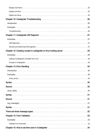 Display Cart Items 24
Update cart item 25
Delete cart items 25
Chapter 10: Codeigniter Troubleshooting 26
Introduction 26
Examples 26
Troubleshooting 26
Chapter 11: CodeIgniter URI Segment 27
Examples 27
URI Segments: 27
Get last and before last URI segment 27
Chapter 12: Creating cronjob in codeigniter on linux hosting server 28
Examples 28
Calling a CodeIgniter controller from cron 28
Cronjob in Codeigniter 28
Chapter 13: Error Handling 30
Introduction 30
Examples 30
show_error() 30
Syntax 30
Source 30
show_404() 30
Syntax 31
Source 31
log_message() 31
Syntax 31
There are three message types: 32
Chapter 14: Form Validation 33
Examples 33
Validate Form Example 33
Chapter 15: How to set time zone in CodeIgniter 34
 
