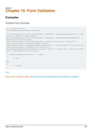Chapter 14: Form Validation
Examples
Validate Form Example
// initialize library
$this->load->library('form_validation');
$this->form_validation->set_rules('username', 'Username', 'required|max_length[20]'); // Add
validation rules for require and max
$this->form_validation->set_rules('password', 'Password', 'required|matches[password]'); //
Validation for the input match
$this->form_validation->set_rules('passconf', 'Password Confirmation', 'required');
$this->form_validation->set_rules('email', 'Email',
'required|valid_email|is_unique[userTable.emailColumn'); // add validation for the email and
check the emailColumn in userTable for unique value
$this->form_validation->set_message('is_unique', 'The %s is already taken, Please use another
%s'); // add message for the is_unique
if ($this->form_validation->run() === FALSE)
{
// fail
}
else
{
// success
}
Link
Read Form Validation online: https://riptutorial.com/codeigniter/topic/7398/form-validation
https://riptutorial.com/ 33
 