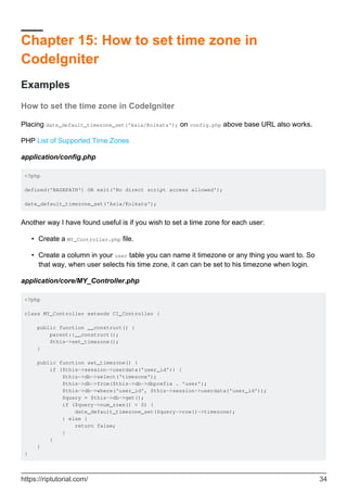 Chapter 15: How to set time zone in
CodeIgniter
Examples
How to set the time zone in CodeIgniter
Placing date_default_timezone_set('Asia/Kolkata'); on config.php above base URL also works.
PHP List of Supported Time Zones
application/config.php
<?php
defined('BASEPATH') OR exit('No direct script access allowed');
date_default_timezone_set('Asia/Kolkata');
Another way I have found useful is if you wish to set a time zone for each user:
Create a MY_Controller.php file.•
Create a column in your user table you can name it timezone or any thing you want to. So
that way, when user selects his time zone, it can can be set to his timezone when login.
•
application/core/MY_Controller.php
<?php
class MY_Controller extends CI_Controller {
public function __construct() {
parent::__construct();
$this->set_timezone();
}
public function set_timezone() {
if ($this->session->userdata('user_id')) {
$this->db->select('timezone');
$this->db->from($this->db->dbprefix . 'user');
$this->db->where('user_id', $this->session->userdata('user_id'));
$query = $this->db->get();
if ($query->num_rows() > 0) {
date_default_timezone_set($query->row()->timezone);
} else {
return false;
}
}
}
}
https://riptutorial.com/ 34
 