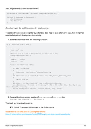 Also, to get the list of time zones in PHP:
$timezones = DateTimeZone::listIdentifiers(DateTimeZone::ALL);
foreach ($timezones as $timezone) {
echo $timezone;
echo "<br />";
}
Another way to set timezone in codeigniter
To set the timezone in Codeigniter by extending date helper is an alternative way. For doing that
need to follow the following two step activity.
Extend date helper with the following function:1.
if ( ! function_exists('now'))
{
/**
* Get "now" time
*
* Returns time() based on the timezone parameter or on the
* "time_reference" setting
*
* @param string
* @return int
*/
function now($timezone = NULL)
{
if (empty($timezone))
{
$timezone = config_item('time_reference');
}
if ($timezone === 'local' OR $timezone === date_default_timezone_get())
{
return time();
}
$datetime = new DateTime('now', new DateTimeZone($timezone));
sscanf($datetime->format('j-n-Y G:i:s'), '%d-%d-%d %d:%d:%d', $day, $month, $year,
$hour, $minute, $second);
return mktime($hour, $minute, $second, $month, $day, $year);
}
}
Now set the timezone as a value of time_reference of config.php like:
$config['time_reference'] = 'Asia/Dhaka';
2.
This is all set for using time zone.
FYI: List of Timezone List is added in the first example.
Read How to set time zone in CodeIgniter online:
https://riptutorial.com/codeigniter/topic/3767/how-to-set-time-zone-in-codeigniter
https://riptutorial.com/ 35
 