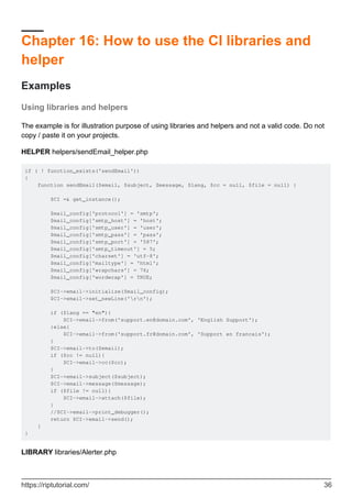 Chapter 16: How to use the CI libraries and
helper
Examples
Using libraries and helpers
The example is for illustration purpose of using libraries and helpers and not a valid code. Do not
copy / paste it on your projects.
HELPER helpers/sendEmail_helper.php
if ( ! function_exists('sendEmail'))
{
function sendEmail($email, $subject, $message, $lang, $cc = null, $file = null) {
$CI =& get_instance();
$mail_config['protocol'] = 'smtp';
$mail_config['smtp_host'] = 'host';
$mail_config['smtp_user'] = 'user';
$mail_config['smtp_pass'] = 'pass';
$mail_config['smtp_port'] = '587';
$mail_config['smtp_timeout'] = 5;
$mail_config['charset'] = 'utf-8';
$mail_config['mailtype'] = 'html';
$mail_config['wrapchars'] = 76;
$mail_config['wordwrap'] = TRUE;
$CI->email->initialize($mail_config);
$CI->email->set_newLine('rn');
if ($lang == "en"){
$CI->email->from('support.en@domain.com', 'English Support');
}else{
$CI->email->from('support.fr@domain.com', 'Support en francais');
}
$CI->email->to($email);
if ($cc != null){
$CI->email->cc($cc);
}
$CI->email->subject($subject);
$CI->email->message($message);
if ($file != null){
$CI->email->attach($file);
}
//$CI->email->print_debugger();
return $CI->email->send();
}
}
LIBRARY libraries/Alerter.php
https://riptutorial.com/ 36
 