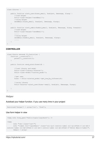 class Alerter {
public function alert_user($user_email, $subject, $message, $lang) {
//load helper
$this->load->helper('sendEmail');
//using helper
sendEmail($user_email, $subject, $message, $lang);
}
public function alert_admin($admin_email, $subject, $message, $lang, $reason){
//load helper
$this->load->helper('sendEmail');
.....
//using helper
sendEmail($admin_email, $subject, $message, $lang);
.....
}
}
CONTROLLER
class Alerts extends CI_Controller {
function __construct() {
parent::__construct();
}
public function send_alert($userid) {
//load library and model
$this->load->library('Alerter');
$this->load->model('alerter_model');
//get user
$user = $this->alerter_model->get_one_by_id($userid);
//using library
$this->Alerter->alert_user($user->email, $subject, $message, $lang);
}
}
Helper
Autoload your helper function. if you use many time in your project
$autoload['helper'] = array('url', 'form');
Use form helper in view
<?php echo form_open('Public/Login/loginAuth'); ?>
<?php
echo "<div class='row'>";
echo "<label for='inputEmail' class='col-lg-2 control-label col-lg-offset-2 col-md-2
control-label col-md-offset-2 col-sm-2 control-label col-sm-offset-2'>Enter Email</label>";
$email = array(
https://riptutorial.com/ 37
 