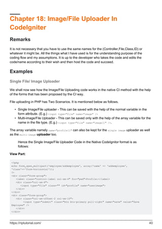 Chapter 18: Image/File Uploader In
CodeIgniter
Remarks
It is not necessary that you have to use the same names for the (Controller,File,Class,ID) or
whatever it might be. All the things what I have used is for the understanding purpose of the
coding flow and my assumptions. It is up to the developer who takes the code and edits the
code/name according to their wish and then host the code and succeed.
Examples
Single File/ Image Uploader
We shall now see how the Image/File Uploading code works in the native CI method with the help
of the forms that has been proposed by the CI way.
File uploading in PHP has Two Scenarios. It is mentioned below as follows.
Single Image/File uploader - This can be saved with the help of the normal variable in the
form attribute. (E.g.) <input type="file" name="image" />
•
Multi-image/File Uploader - This can be saved only with the help of the array variable for the
name in the file type. (E.g.) <input type="file" name="image[]" />.
•
The array variable namely name="profile[]" can also be kept for the single image uploader as well
as the multi-image uploader too.
Hence the Single Image/File Uploader Code in the Native CodeIgnitor format is as
follows:
View Part:
<?php
echo form_open_multipart('employee/addemployee', array('name' => 'addemployee',
'class'=>'form-horizontal'));
?>
<div class="form-group">
<label class="control-label col-sm-4" for="pwd">Profile:</label>
<div class="col-sm-8">
<input type="file" class="" id="profile" name="userimage">
</div>
</div>
<div class="form-group">
<div class="col-sm-offset-2 col-sm-10">
<input type="submit" class="btn btn-primary pull-right" name="save" value="Save
Employee" />
</div>
</div>
https://riptutorial.com/ 40
 
