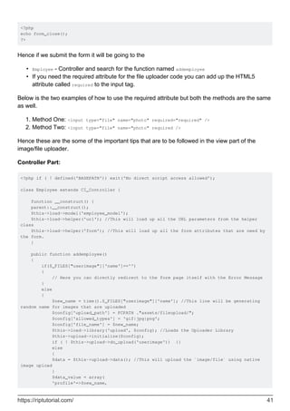 <?php
echo form_close();
?>
Hence if we submit the form it will be going to the
Employee - Controller and search for the function named addemployee•
If you need the required attribute for the file uploader code you can add up the HTML5
attribute called required to the input tag.
•
Below is the two examples of how to use the required attribute but both the methods are the same
as well.
Method One: <input type="file" name="photo" required="required" />1.
Method Two: <input type="file" name="photo" required />2.
Hence these are the some of the important tips that are to be followed in the view part of the
image/file uploader.
Controller Part:
<?php if ( ! defined('BASEPATH')) exit('No direct script access allowed');
class Employee extends CI_Controller {
function __construct() {
parent::__construct();
$this->load->model('employee_model');
$this->load->helper('url'); //This will load up all the URL parameters from the helper
class
$this->load->helper('form'); //This will load up all the form attributes that are need by
the form.
}
public function addemployee()
{
if($_FILES["userimage"]['name']=='')
{
// Here you can directly redirect to the form page itself with the Error Message
}
else
{
$new_name = time().$_FILES["userimage"]['name']; //This line will be generating
random name for images that are uploaded
$config['upload_path'] = FCPATH ."assets/fileupload/";
$config['allowed_types'] = 'gif|jpg|png';
$config['file_name'] = $new_name;
$this->load->library('upload', $config); //Loads the Uploader Library
$this->upload->initialize($config);
if ( ! $this->upload->do_upload('userimage')) {}
else
{
$data = $this->upload->data(); //This will upload the `image/file` using native
image upload
}
$data_value = array(
'profile'=>$new_name,
https://riptutorial.com/ 41
 