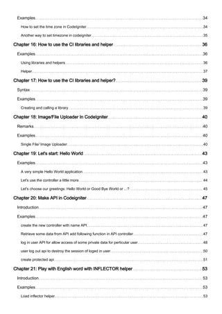 Examples 34
How to set the time zone in CodeIgniter 34
Another way to set timezone in codeigniter 35
Chapter 16: How to use the CI libraries and helper 36
Examples 36
Using libraries and helpers 36
Helper 37
Chapter 17: How to use the CI libraries and helper? 39
Syntax 39
Examples 39
Creating and calling a library 39
Chapter 18: Image/File Uploader In CodeIgniter 40
Remarks 40
Examples 40
Single File/ Image Uploader 40
Chapter 19: Let's start: Hello World 43
Examples 43
A very simple Hello World application 43
Let's use the controller a little more 44
Let's choose our greetings: Hello World or Good Bye World or ...? 45
Chapter 20: Make API in Codeigniter 47
Introduction 47
Examples 47
create the new controller with name API 47
Retrieve some data from API add following function in API controller 47
log in user API for allow access of some private data for perticular user 48
user log out api to destroy the session of loged in user 50
create protected api 51
Chapter 21: Play with English word with INFLECTOR helper 53
Introduction 53
Examples 53
Load inflector helper 53
 