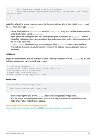 ); //Passing data to model as the array() parameter
$this->employee_model->saveemployee($data_value); //save_employee is the function
name in the Model
}
}
?>
Note: By default the upload routine expects the file to come from a form field called userfile, and
the form must be of type multipart.
Hence it will go to the employee_model with the $data_value - array and it will be saving the data
under the function called saveemployee.
•
If you would like to set your own field name simply pass its value to the do_upload() method•
Using File Uploading class, we can upload files and we can also, restrict the type and size of
the file to be uploaded.
•
display_errors() - Retrieves any error messages if the do_upload() method returned false.
The method does not echo automatically, it returns the data so you can assign it however
you need
•
Notations:
These are the notations that are available in the CI and we can define it in the index.php as a Short
Definition and we can use it in the Entire project.
EXT: The PHP file extension
FCPATH: Path to the front controller (this file) (root of CI)
SELF: The name of THIS file (index.php)
BASEPATH: Path to the system folder
APPPATH: The path to the "application" folder
Model Part:
public function saveemployee($data_value)
{
$this->db->insert('employee',$data_value);
}
It will be saving the data on the employee table with the uploaded image name.•
And the image uploaded will be saved into the directory that we have created at the root
folder or any other folder that we specify.
•
Read Image/File Uploader In CodeIgniter online:
https://riptutorial.com/codeigniter/topic/7450/image-file-uploader-in-codeigniter
https://riptutorial.com/ 42
 