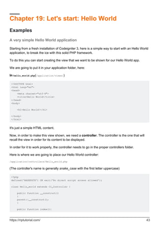 Chapter 19: Let's start: Hello World
Examples
A very simple Hello World application
Starting from a fresh installation of Codeigniter 3, here is a simple way to start with an Hello World
application, to break the ice with this solid PHP framework.
To do this you can start creating the view that we want to be shown for our Hello World app.
We are going to put it in your application folder, here:
In hello_world.php(/application/views/)
<!DOCTYPE html>
<html lang="en">
<head>
<meta charset="utf-8">
<title>Hello World</title>
</head>
<body>
<h1>Hello World!</h1>
</body>
</html>
It's just a simple HTML content.
Now, in order to make this view shown, we need a controller. The controller is the one that will
recall the view in order for its content to be displayed.
In order for it to work properly, the controller needs to go in the proper controllers folder.
Here is where we are going to place our Hello World controller:
/application/controllers/Hello_world.php
(The controller's name is generally snake_case with the first letter uppercase)
<?php
defined('BASEPATH') OR exit('No direct script access allowed');
class Hello_world extends CI_Controller {
public function __construct()
{
parent::__construct();
}
public function index(){
https://riptutorial.com/ 43
 