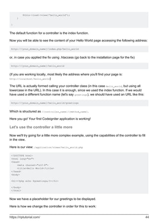 $this->load->view('hello_world');
}
}
The default function for a controller is the index function.
Now you will be able to see the content of your Hello World page accessing the following address:
http://[your_domain_name]/index.php/hello_world
or, in case you applied the fix using .htaccess (go back to the installation page for the fix)
http://[your_domain_name]/hello_world
(If you are working locally, most likely the address where you'll find your page is:
http://localhost/hello_world)
The URL is actually formed calling your controller class (in this case Hello_world, but using all
lowercase in the URL). In this case it is enough, since we used the index function. If we would
have used a different function name (let's say greetings), we should have used an URL like this:
http://[your_domain_name]/hello_world/greetings
Which is structured as /[controller_name]/[method_name].
Here you go! Your first Codeigniter application is working!
Let's use the controller a little more
Now we'll try going for a little more complex example, using the capabilities of the controller to fill
in the view.
Here is our view: /application/views/hello_world.php
<!DOCTYPE html>
<html lang="en">
<head>
<meta charset="utf-8">
<title>Hello World</title>
</head>
<body>
<h1><?php echo $greetings;?></h1>
</body>
</html>
Now we have a placeholder for our greetings to be displayed.
Here is how we change the controller in order for this to work:
https://riptutorial.com/ 44
 