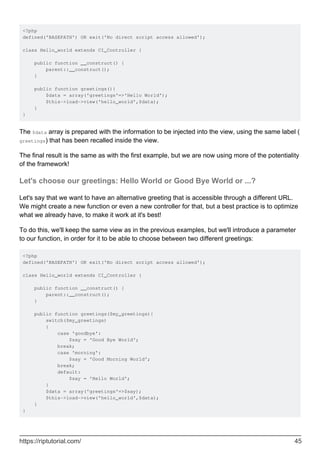 <?php
defined('BASEPATH') OR exit('No direct script access allowed');
class Hello_world extends CI_Controller {
public function __construct() {
parent::__construct();
}
public function greetings(){
$data = array('greetings'=>'Hello World');
$this->load->view('hello_world',$data);
}
}
The $data array is prepared with the information to be injected into the view, using the same label (
greetings) that has been recalled inside the view.
The final result is the same as with the first example, but we are now using more of the potentiality
of the framework!
Let's choose our greetings: Hello World or Good Bye World or ...?
Let's say that we want to have an alternative greeting that is accessible through a different URL.
We might create a new function or even a new controller for that, but a best practice is to optimize
what we already have, to make it work at it's best!
To do this, we'll keep the same view as in the previous examples, but we'll introduce a parameter
to our function, in order for it to be able to choose between two different greetings:
<?php
defined('BASEPATH') OR exit('No direct script access allowed');
class Hello_world extends CI_Controller {
public function __construct() {
parent::__construct();
}
public function greetings($my_greetings){
switch($my_greetings)
{
case 'goodbye':
$say = 'Good Bye World';
break;
case 'morning':
$say = 'Good Morning World';
break;
default:
$say = 'Hello World';
}
$data = array('greetings'=>$say);
$this->load->view('hello_world',$data);
}
}
https://riptutorial.com/ 45
 