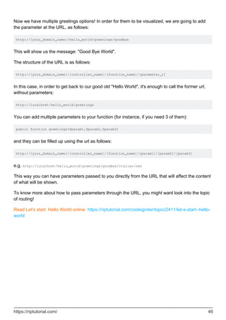 Now we have multiple greetings options! In order for them to be visualized, we are going to add
the parameter at the URL, as follows:
http://[your_domain_name]/hello_world/greetings/goodbye
This will show us the message: "Good Bye World".
The structure of the URL is as follows:
http://[your_domain_name]/[controller_name]/[function_name]/[parameter_1]
In this case, in order to get back to our good old "Hello World", it's enough to call the former url,
without parameters:
http://localhost/hello_world/greetings
You can add multiple parameters to your function (for instance, if you need 3 of them):
public function greetings($param1,$param2,$param3)
and they can be filled up using the url as follows:
http://[your_domain_name]/[controller_name]/[function_name]/[param1]/[param2]/[param3]
e.g. http://localhost/hello_world/greetings/goodbye/italian/red
This way you can have parameters passed to you directly from the URL that will affect the content
of what will be shown.
To know more about how to pass parameters through the URL, you might want look into the topic
of routing!
Read Let's start: Hello World online: https://riptutorial.com/codeigniter/topic/2411/let-s-start--hello-
world
https://riptutorial.com/ 46
 