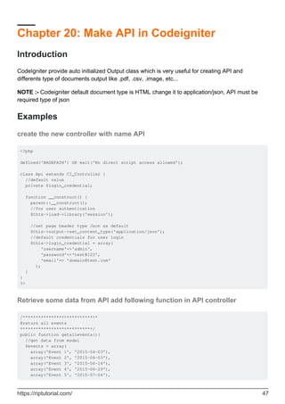 Chapter 20: Make API in Codeigniter
Introduction
CodeIgniter provide auto initialized Output class which is very useful for creating API and
differents type of documents output like .pdf, .csv, .image, etc...
NOTE :- Codeigniter default document type is HTML change it to application/json, API must be
required type of json
Examples
create the new controller with name API
<?php
defined('BASEPATH') OR exit('No direct script access allowed');
class Api extends CI_Controller {
//default value
private $login_credential;
function __construct() {
parent::__construct();
//for user authentication
$this->load->library('session');
//set page header type Json as default
$this->output->set_content_type('application/json');
//default credentials for user login
$this->login_credential = array(
'username'=>'admin',
'password'=>'test@123',
'email'=> 'domain@test.com'
);
}
}
?>
Retrieve some data from API add following function in API controller
/*****************************
@return all events
****************************/
public function getallevents(){
//get data from model
$events = array(
array('Event 1', '2015-04-03'),
array('Event 2', '2015-04-03'),
array('Event 3', '2015-06-16'),
array('Event 4', '2015-06-29'),
array('Event 5', '2015-07-04'),
https://riptutorial.com/ 47
 