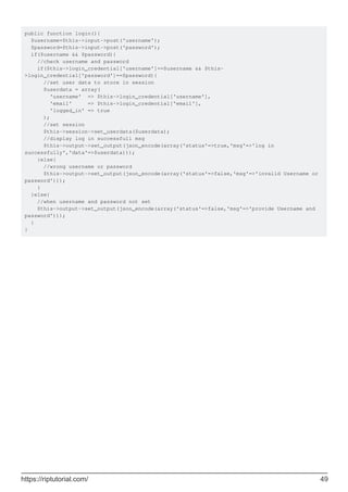 public function login(){
$username=$this->input->post('username');
$password=$this->input->post('password');
if($username && $password){
//check username and password
if($this->login_credential['username']==$username && $this-
>login_credential['password']==$password){
//set user data to store in session
$userdata = array(
'username' => $this->login_credential['username'],
'email' => $this->login_credential['email'],
'logged_in' => true
);
//set session
$this->session->set_userdata($userdata);
//display log in successfull msg
$this->output->set_output(json_encode(array('status'=>true,'msg'=>'log in
successfully','data'=>$userdata)));
}else{
//wrong username or password
$this->output->set_output(json_encode(array('status'=>false,'msg'=>'invalid Username or
password')));
}
}else{
//when username and password not set
$this->output->set_output(json_encode(array('status'=>false,'msg'=>'provide Username and
password')));
}
}
https://riptutorial.com/ 49
 
