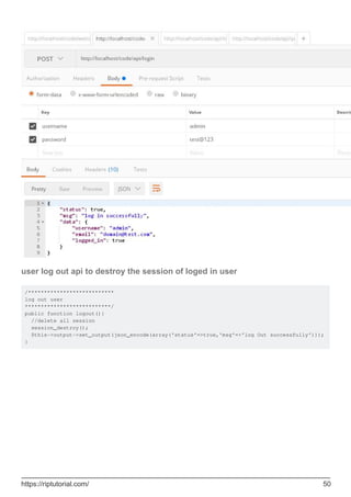user log out api to destroy the session of loged in user
/***************************
log out user
***************************/
public function logout(){
//delete all session
session_destroy();
$this->output->set_output(json_encode(array('status'=>true,'msg'=>'log Out successfully')));
}
https://riptutorial.com/ 50
 
