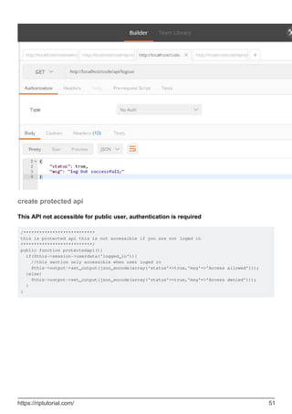 create protected api
This API not accessible for public user, authentication is required
/***************************
this is protected api this is not accessible if you are not loged in
***************************/
public function protectedapi(){
if($this->session->userdata('logged_in')){
//this section only accessible when user loged in
$this->output->set_output(json_encode(array('status'=>true,'msg'=>'Access allowed')));
}else{
$this->output->set_output(json_encode(array('status'=>true,'msg'=>'Access denied')));
}
}
https://riptutorial.com/ 51
 