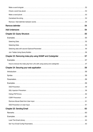 Make a word singular 53
Check a word has plural 53
Make a word plural 53
Camelized the string 53
Remove / Add delimiter between words 54
Remove delimiter 54
Add Underscore 54
Chapter 22: Query Structure 55
Examples 55
Selecting Data 55
Selecting Data 55
Selecting data with second Optional Parameter 56
Join Tables Using Query Builder 56
Chapter 23: Removing index.php using WAMP and CodeIgniter 57
Examples 57
How to remove the index.php from url's with using wamp and codeigniter 57
Chapter 24: Securing your web application 59
Introduction 59
Syntax 59
Parameters 59
Examples 59
XSS Prevention 59
SQL Injection Prevention 59
Hiding PHP Errors 60
CSRF Prevention 61
Remove Abuse Data from User input 61
XSS Prevention on User Input 61
Chapter 25: Sending Email 63
Remarks 63
Examples 63
Load The Email Library 63
Set Your Email Config Parameters 63
 