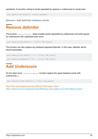 camelized. It converts a string of words separated by spaces or underscores to camel case.
echo camelize('Mc donald'); //Prints mcDonald
Remove / Add delimiter between words
Remove delimiter
The function humanize($words), takes multiple words separated by underscores and adds spaces
for underscores with capitalized each word.
echo humanize('mac_donald'); // Prints 'Mac Donald'
The function can also replace any declared separator/delimiter. In this case, delimiter will be
second parameter.
echo humanize('mac-donald','-'); // Prints 'Mac Donald'
echo humanize('mac#donald','#'); // Prints 'Mac Donald'
Add Underscore
On the other hand, underscore($words) function replace the space between words with
underscore(_).
echo underscore('Mac Donald'); // Prints 'mac_donald'
Read Play with English word with INFLECTOR helper online:
https://riptutorial.com/codeigniter/topic/8057/play-with-english-word-with-inflector-helper
https://riptutorial.com/ 54
 