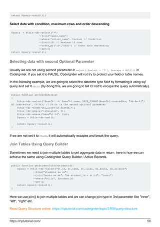 return $query->result();
Select data with condition, maximum rows and order descending
$query = $this->db->select('*')
->from('table_name')
->where('column_name', $value) // Condition
->limit(10) // Maximum 10 rows
->order_by('id','DESC') // Order data descending
->get();
return $query->result();
Selecting data with second Optional Parameter
Usually we are not using second parameter in select([$select = '*'[, $escape = NULL]]) in
CodeIgniter. If you set it to FALSE, CodeIgniter will not try to protect your field or table names.
In the following example, we are going to select the datetime type field by formatting it using sql
query and set it FALSE (By doing this, we are going to tell CI not to escape the query automatically).
public function getUserInfo($id)
{
$this->db->select('BaseTbl.id, BaseTbl.name, DATE_FORMAT(BaseTbl.createdDtm, "%d-%m-%Y")
AS createdDtm', FALSE); // FALSE is the second optional parameter
$this->db->from('tbl_users as BaseTbl');
$this->db->where('isDeleted', 0);
$this->db->where('BaseTbl.id', $id);
$query = $this->db->get();
return $query->result();
}
If we are not set it to FALSE, it will automatically escapes and break the query.
Join Tables Using Query Builder
Sometimes we need to join multiple tables to get aggregate data in return. here is how we can
achieve the same using CodeIgniter Query Builder / Active Records.
public function getStudentInfo($studentid){
$query = $this->db->select("st.id, st.name, st.class, mk.maths, mk.science")
->from("students as st")
->join("marks as mk", "mk.student_id = st.id", "inner")
->where("st.id", $studentId)
->get();
return $query->result();
}
Here we use join() to join multiple tables and we can change join type in 3rd parameter like "inner",
"left", "right" etc.
Read Query Structure online: https://riptutorial.com/codeigniter/topic/3769/query-structure
https://riptutorial.com/ 56
 