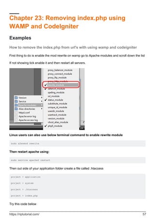 Chapter 23: Removing index.php using
WAMP and CodeIgniter
Examples
How to remove the index.php from url's with using wamp and codeigniter
First thing to do is enable the mod rewrite on wamp go to Apache modules and scroll down the list
If not showing tick enable it and then restart all servers.
Linux users can also use below terminal command to enable rewrite module
sudo a2enmod rewrite
Then restart apache using:
sudo service apache2 restart
Then out side of your application folder create a file called .htaccess
project > application
project > system
project > .htaccess
project > index.php
Try this code below
https://riptutorial.com/ 57
 