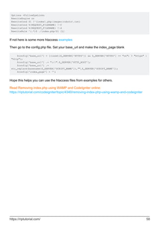 Options +FollowSymLinks
RewriteEngine on
RewriteCond $1 !^(index.php|images|robots.txt)
RewriteCond %{REQUEST_FILENAME} !-f
RewriteCond %{REQUEST_FILENAME} !-d
RewriteRule ^(.*)$ ./index.php/$1 [L]
If not here is some more htaccess examples
Then go to the config.php file. Set your base_url and make the index_page blank
$config['base_url'] = ((isset($_SERVER['HTTPS']) && $_SERVER['HTTPS'] == "on") ? "https" :
"http");
$config['base_url'] .= "://".$_SERVER['HTTP_HOST'];
$config['base_url'] .=
str_replace(basename($_SERVER['SCRIPT_NAME']),"",$_SERVER['SCRIPT_NAME']);
$config['index_page'] = '';
Hope this helps you can use the htaccess files from examples for others.
Read Removing index.php using WAMP and CodeIgniter online:
https://riptutorial.com/codeigniter/topic/4340/removing-index-php-using-wamp-and-codeigniter
https://riptutorial.com/ 58
 
