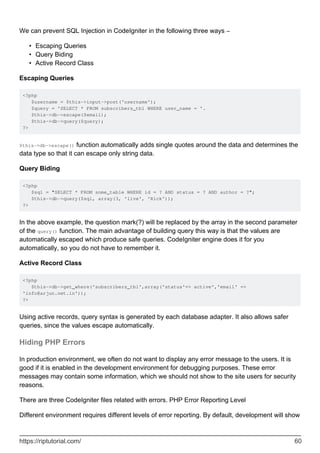 We can prevent SQL Injection in CodeIgniter in the following three ways −
Escaping Queries•
Query Biding•
Active Record Class•
Escaping Queries
<?php
$username = $this->input->post('username');
$query = 'SELECT * FROM subscribers_tbl WHERE user_name = '.
$this->db->escape($email);
$this->db->query($query);
?>
$this->db->escape() function automatically adds single quotes around the data and determines the
data type so that it can escape only string data.
Query Biding
<?php
$sql = "SELECT * FROM some_table WHERE id = ? AND status = ? AND author = ?";
$this->db->query($sql, array(3, 'live', 'Rick'));
?>
In the above example, the question mark(?) will be replaced by the array in the second parameter
of the query() function. The main advantage of building query this way is that the values are
automatically escaped which produce safe queries. CodeIgniter engine does it for you
automatically, so you do not have to remember it.
Active Record Class
<?php
$this->db->get_where('subscribers_tbl',array('status'=> active','email' =>
'info@arjun.net.in'));
?>
Using active records, query syntax is generated by each database adapter. It also allows safer
queries, since the values escape automatically.
Hiding PHP Errors
In production environment, we often do not want to display any error message to the users. It is
good if it is enabled in the development environment for debugging purposes. These error
messages may contain some information, which we should not show to the site users for security
reasons.
There are three CodeIgniter files related with errors. PHP Error Reporting Level
Different environment requires different levels of error reporting. By default, development will show
https://riptutorial.com/ 60
 