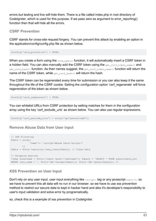 errors but testing and live will hide them. There is a file called index.php in root directory of
CodeIgniter, which is used for this purpose. If we pass zero as argument to error_reporting()
function then that will hide all the errors.
CSRF Prevention
CSRF stands for cross-site request forgery. You can prevent this attack by enabling an option in
the application/config/config.php file as shown below.
$config['csrf_protection'] = TRUE;
When you create a form using the form_open() function, it will automatically insert a CSRF token in
a hidden field. You can also manually add the CSRF token using the get_csrf_token_name() and
get_csrf_hash() function. As their names suggest, the get_csrf_token_name() function will return the
name of the CSRF token, while get_csrf_hash() will return the hash.
The CSRF token can be regenerated every time for submission or you can also keep it the same
throughout the life of the CSRF cookie. Setting the configuration option ‘csrf_regenerate’ will force
regeneration of the token as shown below.
$config['csrf_regenerate'] = TRUE;
You can whitelist URLs from CSRF protection by setting matches for them in the configuration
array using the key ‘csrf_exclude_uris’ as shown below. You can also use regular expressions.
$config['csrf_exclude_uris'] = array('api/person/add');
Remove Abuse Data from User input
// XSS Filtering
$data = array(
'name'=> '<script>Abuse Data</script>'
);
$data = $this->security->xss_clean($data); // Clean Data
// Escaping Queries
<?php $username = $this->input->post('username'); $query = 'SELECT * FROM subscribers_tbl
WHERE user_name = '. $this->db->escape($email); $this->db->query($query); ?>
XSS Prevention on User Input
Don't rely on any user input. user input everything like <script> tag or any javascript alert(); so
we have to prevent this all data will no run in our browser. so we have to use xss prevention
method to restrict our secure data to kept in hacker hand and also it's developer's responsibility to
user's input validation and solve error by programatically.
so, check this is a example of xss prevention in CodeIgniter.
https://riptutorial.com/ 61
 