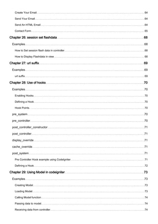 Create Your Email 64
Send Your Email 64
Send An HTML Email 64
Contact Form 65
Chapter 26: session set flashdata 68
Examples 68
How to Set session flash data in controller 68
How to Display Flashdata in view 68
Chapter 27: url suffix 69
Examples 69
url suffix 69
Chapter 28: Use of hooks 70
Examples 70
Enabling Hooks 70
Defining a Hook 70
Hook Points 70
pre_system 70
pre_controller 70
post_controller_constructor 71
post_controller 71
display_override 71
cache_override 71
post_system 71
Pre Controller Hook example using CodeIgniter 71
Defining a Hook 72
Chapter 29: Using Model in codeigniter 73
Examples 73
Creating Model 73
Loading Model 73
Calling Model function 74
Passing data to model 74
Receiving data from controller 74
 