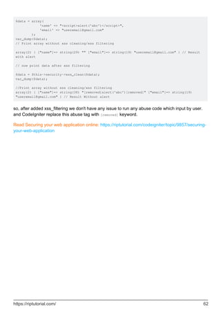 $data = array(
'name' => "<script>alert('abc')</script>",
'email' => "useremail@gmail.com"
);
var_dump($data);
// Print array without xss cleaning/xss filtering
array(2) { ["name"]=> string(29) "" ["email"]=> string(19) "useremail@gmail.com" } // Result
with alert
// now print data after xss filtering
$data = $this->security->xss_clean($data);
var_dump($data);
//Print array without xss cleaning/xss filtering
array(2) { ["name"]=> string(38) "[removed]alert('abc')[removed]" ["email"]=> string(19)
"useremail@gmail.com" } // Result Without alert
so, after added xss_filtering we don't have any issue to run any abuse code which input by user.
and CodeIgniter replace this abuse tag with [removed] keyword.
Read Securing your web application online: https://riptutorial.com/codeigniter/topic/9857/securing-
your-web-application
https://riptutorial.com/ 62
 