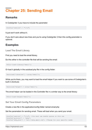 Chapter 25: Sending Email
Remarks
In CodeIgniter 3 you have to include the parameter:
$config['newline'] = "rn";
It just won't work without it.
If you don't care about new lines and you're using CodeIgniter 2 then this config parameter is
optional.
Examples
Load The Email Library
First you need to load the email library.
Do this either in the controller file that will be sending the email:
$this->load->library('email');
Or load it globally in the autoload.php file in the config folder:
$autoload['libraries'] = array('email');
While you're there, you may want to load the email helper if you want to use some of CodeIgniter's
built in shortcuts:
$autoload['helper'] = array('email');
The email helper can be loaded in the Controller file in a similar way to the email library:
$this->load->helper('email');
Set Your Email Config Parameters
Create a new file in the application/config folder named email.php
Set the parameters for sending email. These will load when you send your email.
$config['newline'] = "rn"; //You must use double quotes on this one
$config['protocol'] = 'smtp';
$config['smtp_host'] = 'ssl://smtp.gmail.com'; //Change for your specific needs
https://riptutorial.com/ 63
 