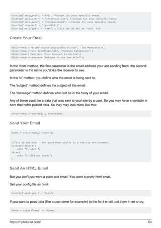 $config['smtp_port'] = 465; //Change for your specific needs
$config['smtp_user'] = 'test@test.com'; //Change for your specific needs
$config['smtp_pass'] = 'yourpassword'; //Change for your specific needs
$config['charset'] = 'iso-8859-1';
$config['mailtype'] = 'text'; //This can be set as 'html' too
Create Your Email
$this->email->from('accounts@yourwebsite.com', 'Tom Webmaster');
$this->email->to('fred@fake.com', 'Freddie Fakeperson');
$this->email->subject('Your Account Is Active');
$this->email->message('Welcome to our new site!');
In the 'from' method, the first parameter is the email address your are sending from, the second
parameter is the name you'd like the receiver to see.
In the 'to' method, you define who the email is being sent to.
The 'subject' method defines the subject of the email.
The 'message' method defines what will be in the body of your email.
Any of these could be a data that was sent to your site by a user. So you may have a variable in
here that holds posted data. So they may look more like this:
$this->email->to($email, $username);
Send Your Email
$sent = $this->email->send();
//This is optional - but good when you're in a testing environment.
if(isset($sent)){
echo "It sent!";
}else{
echo "It did not send.";
}
Send An HTML Email
But you don't just want a plain text email. You want a pretty html email.
Set your config file as html:
$config['mailtype'] = 'html';
If you want to pass data (like a username for example) to the html email, put them in an array:
$data = array('name' => $name,
https://riptutorial.com/ 64
 