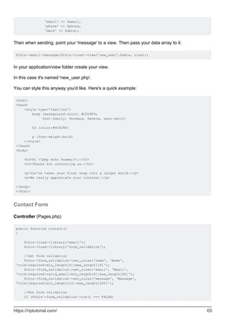 'email' => $email,
'phone' => $phone,
'date' => $date);
Then when sending, point your 'message' to a view. Then pass your data array to it:
$this->email->message($this->load->view('new_user',$data, true));
In your application/view folder create your view.
In this case it's named 'new_user.php'.
You can style this anyway you'd like. Here's a quick example:
<html>
<head>
<style type='text/css'>
body {background-color: #CCD9F9;
font-family: Verdana, Geneva, sans-serif}
h3 {color:#4C628D}
p {font-weight:bold}
</style>
</head>
<body>
<h3>Hi <?php echo $name;?>,</h3>
<h3>Thanks for contacting us.</h3>
<p>You've taken your first step into a larger world.</p>
<p>We really appreciate your interest.</p>
</body>
</html>
Contact Form
Controller (Pages.php)
public function contact()
{
$this->load->library('email');
$this->load->library('form_validation');
//Set form validation
$this->form_validation->set_rules('name', 'Name',
'trim|required|min_length[4]|max_length[16]');
$this->form_validation->set_rules('email', 'Email',
'trim|required|valid_email|min_length[6]|max_length[60]');
$this->form_validation->set_rules('message', 'Message',
'trim|required|min_length[12]|max_length[200]');
//Run form validation
if ($this->form_validation->run() === FALSE)
https://riptutorial.com/ 65
 