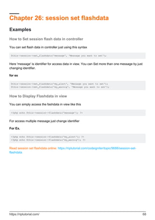 Chapter 26: session set flashdata
Examples
How to Set session flash data in controller
You can set flash data in controller just using this syntax
$this->session->set_flashdata('message', 'Message you want to set');
Here 'message' is identifier for access data in view. You can Set more than one message by just
changing identifier.
for ex
$this->session->set_flashdata('my_alert', 'Message you want to set');
$this->session->set_flashdata('my_warnig', 'Message you want to set');
How to Display Flashdata in view
You can simply access the fashdata in view like this
<?php echo $this->session->flashdata('message'); ?>
For access multiple message just change identifier
For Ex.
<?php echo $this->session->flashdata('my_alert'); ?>
<?php echo $this->session->flashdata('my_warnig'); ?>
Read session set flashdata online: https://riptutorial.com/codeigniter/topic/9688/session-set-
flashdata
https://riptutorial.com/ 68
 