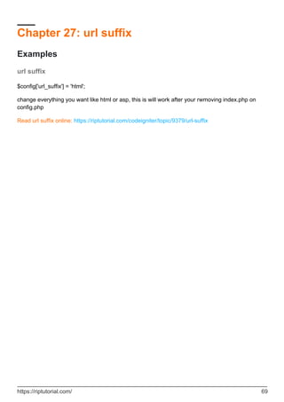 Chapter 27: url suffix
Examples
url suffix
$config['url_suffix'] = 'html';
change everything you want like html or asp, this is will work after your rwmoving index.php on
config.php
Read url suffix online: https://riptutorial.com/codeigniter/topic/9379/url-suffix
https://riptutorial.com/ 69
 