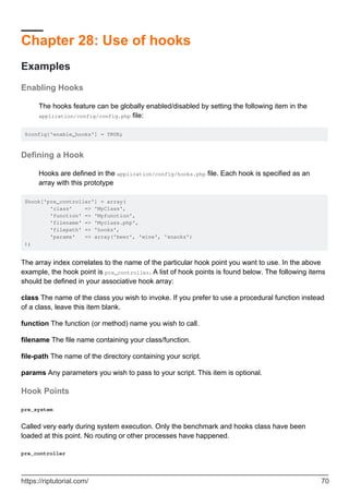 Chapter 28: Use of hooks
Examples
Enabling Hooks
The hooks feature can be globally enabled/disabled by setting the following item in the
application/config/config.php file:
$config['enable_hooks'] = TRUE;
Defining a Hook
Hooks are defined in the application/config/hooks.php file. Each hook is specified as an
array with this prototype
$hook['pre_controller'] = array(
'class' => 'MyClass',
'function' => 'Myfunction',
'filename' => 'Myclass.php',
'filepath' => 'hooks',
'params' => array('beer', 'wine', 'snacks')
);
The array index correlates to the name of the particular hook point you want to use. In the above
example, the hook point is pre_controller. A list of hook points is found below. The following items
should be defined in your associative hook array:
class The name of the class you wish to invoke. If you prefer to use a procedural function instead
of a class, leave this item blank.
function The function (or method) name you wish to call.
filename The file name containing your class/function.
file-path The name of the directory containing your script.
params Any parameters you wish to pass to your script. This item is optional.
Hook Points
pre_system
Called very early during system execution. Only the benchmark and hooks class have been
loaded at this point. No routing or other processes have happened.
pre_controller
https://riptutorial.com/ 70
 