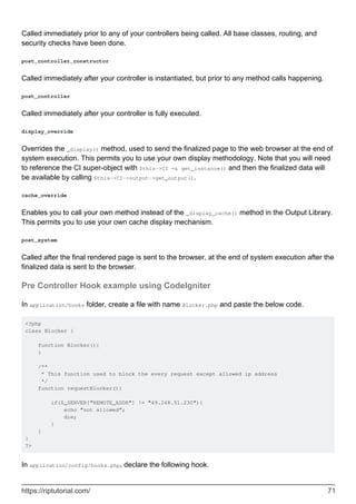 Called immediately prior to any of your controllers being called. All base classes, routing, and
security checks have been done.
post_controller_constructor
Called immediately after your controller is instantiated, but prior to any method calls happening.
post_controller
Called immediately after your controller is fully executed.
display_override
Overrides the _display() method, used to send the finalized page to the web browser at the end of
system execution. This permits you to use your own display methodology. Note that you will need
to reference the CI super-object with $this->CI =& get_instance() and then the finalized data will
be available by calling $this->CI->output->get_output().
cache_override
Enables you to call your own method instead of the _display_cache() method in the Output Library.
This permits you to use your own cache display mechanism.
post_system
Called after the final rendered page is sent to the browser, at the end of system execution after the
finalized data is sent to the browser.
Pre Controller Hook example using CodeIgniter
In application/hooks folder, create a file with name Blocker.php and paste the below code.
<?php
class Blocker {
function Blocker(){
}
/**
* This function used to block the every request except allowed ip address
*/
function requestBlocker(){
if($_SERVER["REMOTE_ADDR"] != "49.248.51.230"){
echo "not allowed";
die;
}
}
}
?>
In application/config/hooks.php, declare the following hook.
https://riptutorial.com/ 71
 