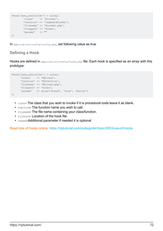 $hook['pre_controller'] = array(
'class' => 'Blocker',
'function' => 'requestBlocker',
'filename' => 'Blocker.php',
'filepath' => 'hooks',
'params' => ""
);
In application/config/config.php, set following value as true
Defining a Hook
Hooks are defined in application/config/hooks.php file. Each hook is specified as an array with this
prototype:
$hook['pre_controller'] = array(
'class' => 'MyClass',
'function' => 'Myfunction',
'filename' => 'Myclass.php',
'filepath' => 'hooks',
'params' => array('bread', 'wine', 'butter')
);
CLASS- The class that you wish to invoke if it is procedural code leave it as blank.•
FUNCTION- The function name you wish to call.•
FILENAME- The file name containing your class/function.•
FILEPATH- Location of the hook file.•
PARAMS-Additional parameter if needed it is optional•
Read Use of hooks online: https://riptutorial.com/codeigniter/topic/3953/use-of-hooks
https://riptutorial.com/ 72
 