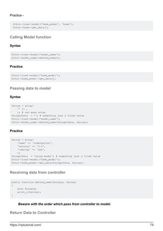 Practice -
$this->load->model('home_model', 'home');
$this->home->get_data();
Calling Model function
Syntax
$this->load->model('model_name');
$this->model_name->method_name();
Practice
$this->load->model('home_model');
$this->home_model->get_data();
Passing data to model
Syntax
$array = array(
'' => ,
); # can pass array
$singelData = ''; # something just a filed value
$this->load->model('model_name');
$this->model_name->method_name($singelData, $array);
Practice
$array = array(
'name' => 'codeigniter',
'version' => '3.0',
'isArray' => 'yes',
);
$singelData = 'using model'; # something just a filed value
$this->load->model('home_model');
$this->home_model->get_data($singelData, $array);
Receiving data from controller
public function method_name($single, $array)
{
echo $single;
print_r($array);
}
Beware with the order which pass from controller to model.
Return Data to Controller
https://riptutorial.com/ 74
 